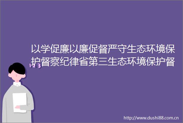 以学促廉以廉促督严守生态环境保护督察纪律省第三生态环境保护督察组临时党支部赴濂溪书院开展主题党日活动