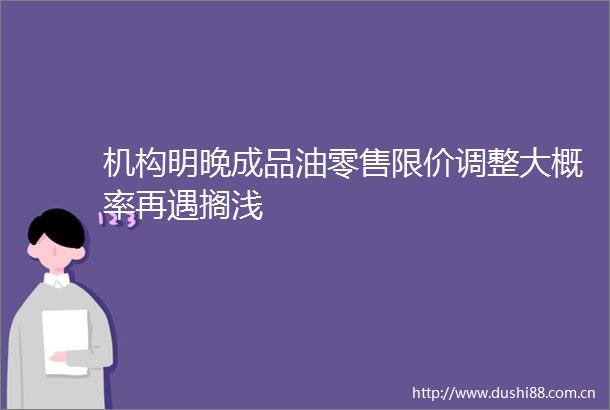 机构明晚成品油零售限价调整大概率再遇搁浅