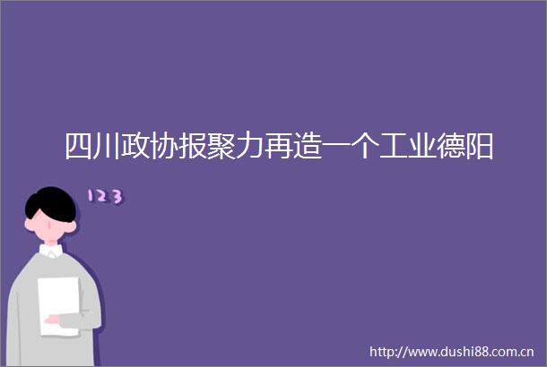 四川政协报聚力再造一个工业德阳
