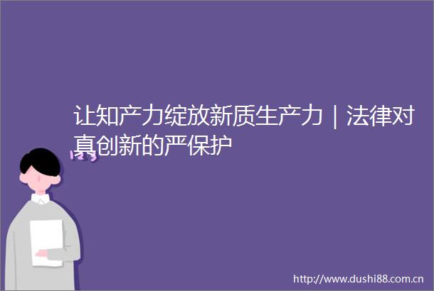 让知产力绽放新质生产力｜对真创新的严保护