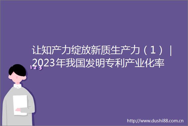 让知产力绽放新质生产力（1）｜2023年我国发明专利产业化率为396连续五年稳步提高