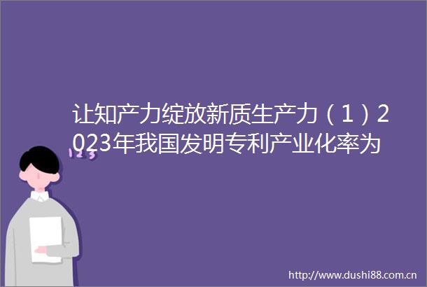 让知产力绽放新质生产力（1）2023年我国发明专利产业化率为396连续五年稳步提高