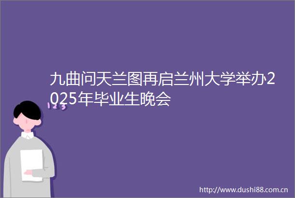 九曲问天兰图再启兰州大学举办2025年毕业生晚会