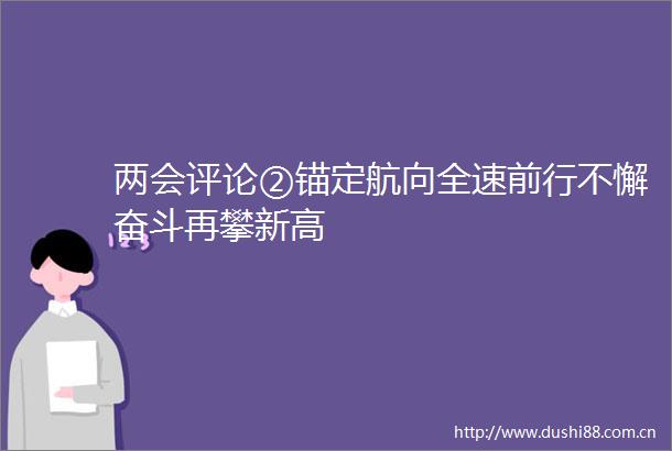 两会评论②锚定航向全速前行不懈奋斗再攀新高