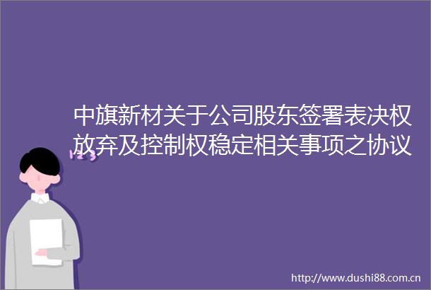 中旗新材关于公司股东签署表决权放弃及控制权稳定相关事项之协议暨公司完成控制权变更的公告