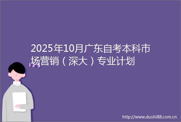 2025年10月广东自考本科市场营销（深大）专业计划