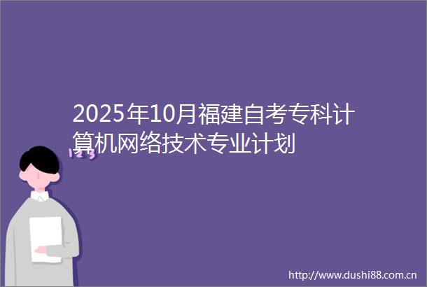 2025年10月福建自考专科计算机网络技术专业计划