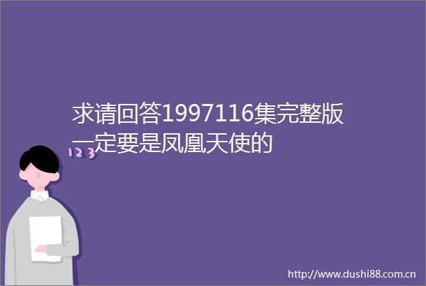 求请回答1997116集完整版一定要是凤凰天使的