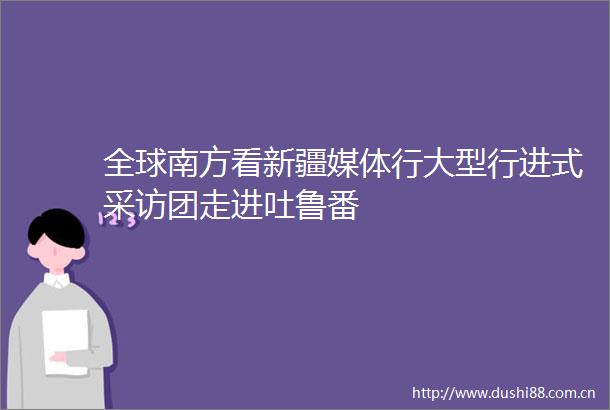 全球南方看新疆媒体行大型行进式采访团走进吐鲁番