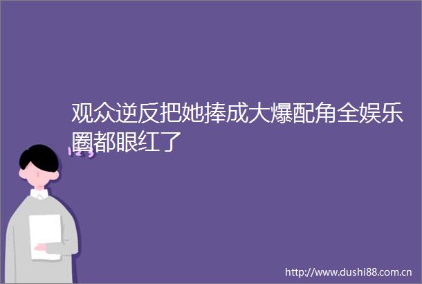 观众逆反把她捧成大爆配角全娱乐圈都眼红了