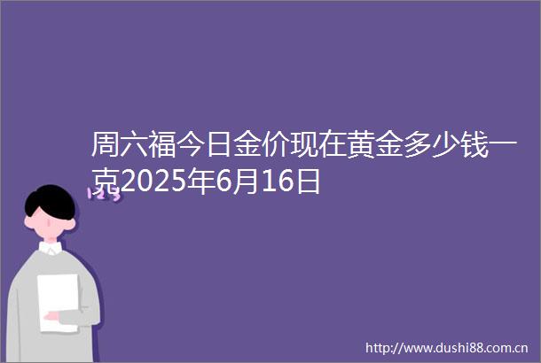 周六福今日金价现在黄金多少钱一克2025年6月16日