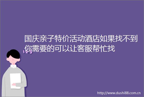 国庆亲子特价活动酒店如果找不到你需要的可以让客服帮忙找