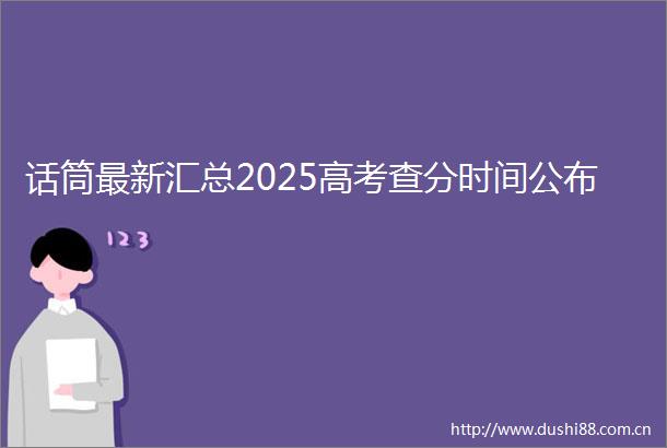 话筒最新汇总2025高考查分时间公布