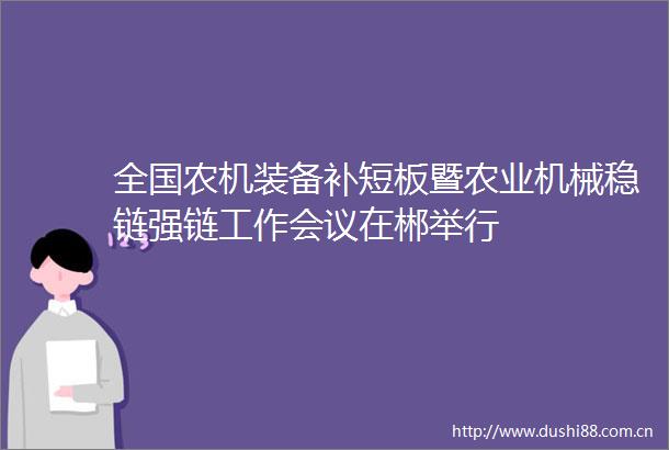 全国农机装备补短板暨农业机械稳链强链工作会议在郴举行