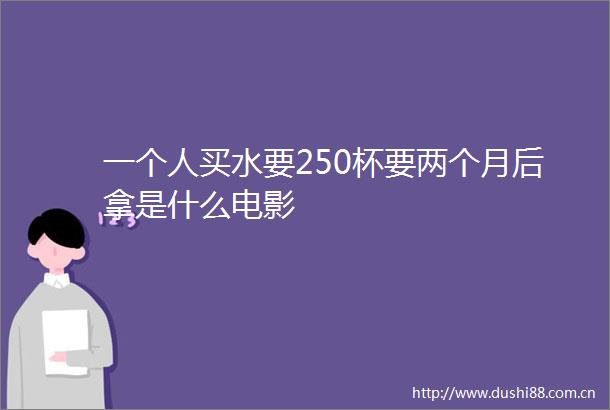 一个人买水要250杯要两个月后拿是什么电影