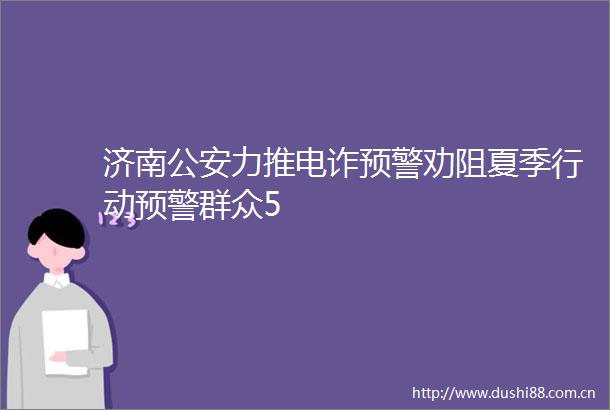 济南力推电诈预警劝阻夏季行动预警群众5