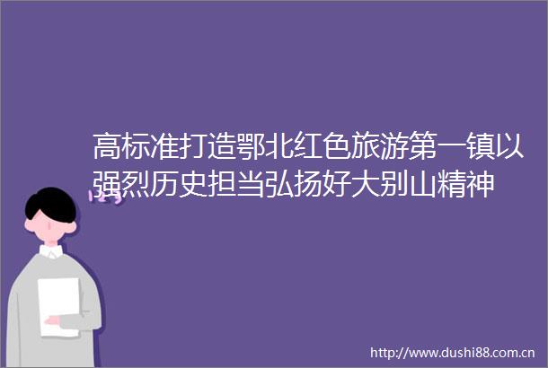 高标准打造鄂北红色旅游第一镇以强烈历史担当弘扬好大别山精神