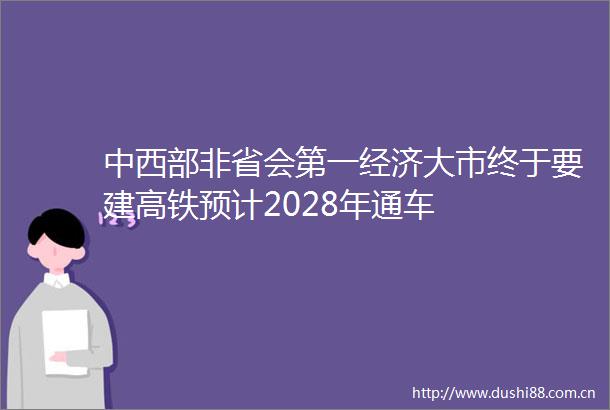 中西部非省会第一经济大市终于要建高铁预计2028年通车