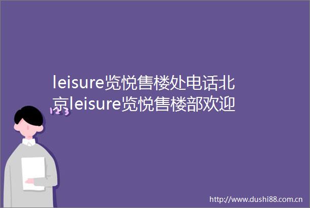 leisure览悦售楼处电话北京leisure览悦售楼部欢迎您楼盘详情
