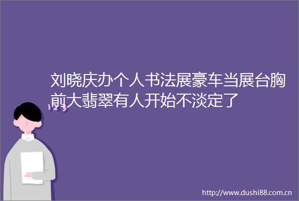 刘晓庆办个人书法展豪车当展台胸前大翡翠有人开始不淡定了