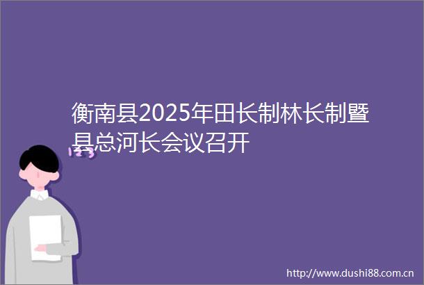 衡南县2025年田长制林长制暨县总河长会议召开