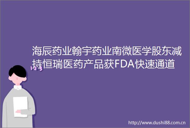 海辰药业翰宇药业南微医学股东减持恒瑞医药产品获FDA快速通道资格认定医药上市公司追踪