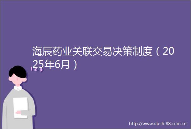海辰药业关联交易决策制度（2025年6月）