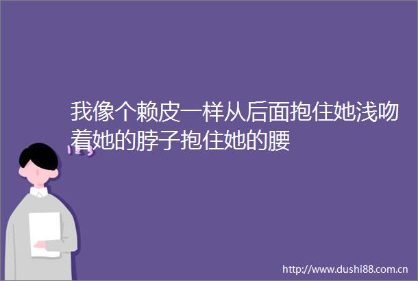 我像个赖皮一样从后面抱住她浅吻着她的脖子抱住她的腰