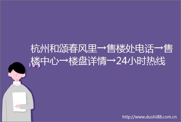 杭州和颂春风里→售楼处电话→售楼中心→楼盘详情→24小时热线电话