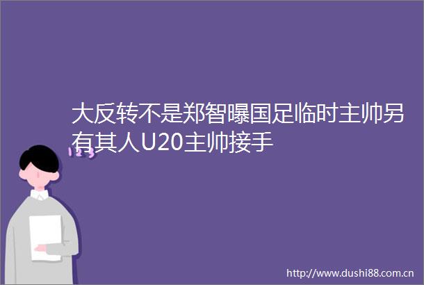 大反转不是郑智曝国足临时主帅另有其人U20主帅接手