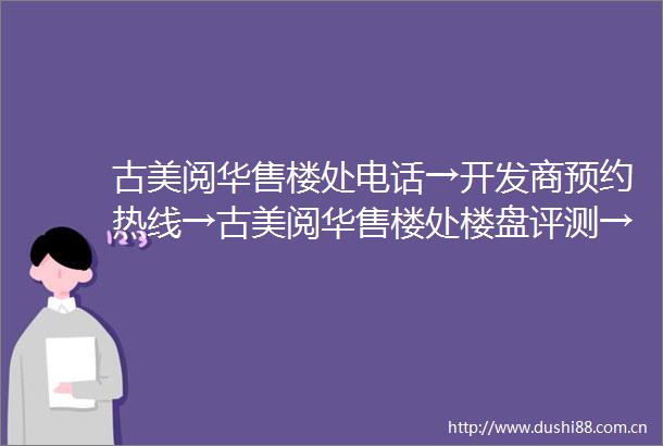 古美阅华售楼处电话→开发商预约热线→古美阅华售楼处楼盘评测→首页网站→售楼处电话→售楼处地址→24小时电话详情楼盘详情