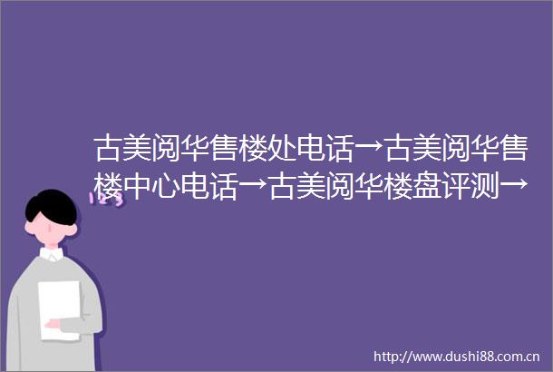 古美阅华售楼处电话→古美阅华售楼中心电话→古美阅华楼盘评测→古美阅华首页网站→古美阅华24小时热线电话