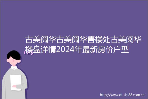古美阅华古美阅华售楼处古美阅华楼盘详情2024年最新房价户型小区环境