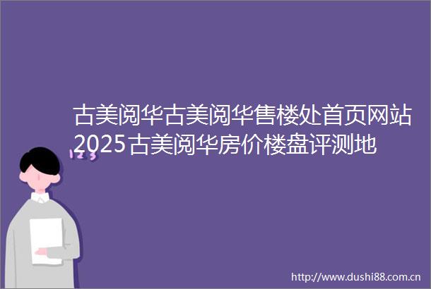 古美阅华古美阅华售楼处首页网站2025古美阅华房价楼盘评测地址详情售楼处电话百度百科