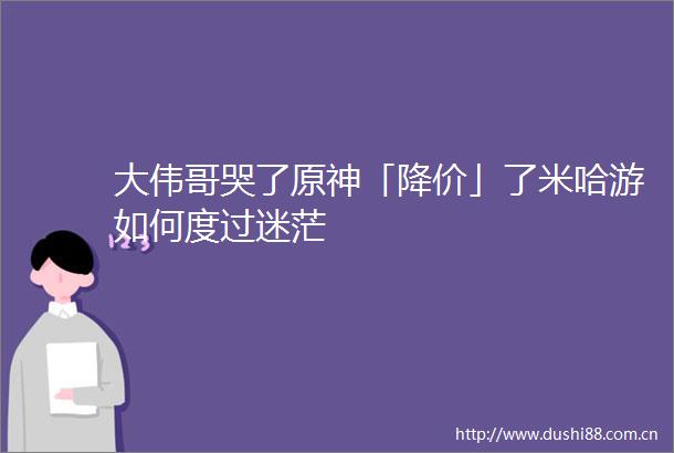大伟哥哭了原神「降价」了米哈游如何度过迷茫