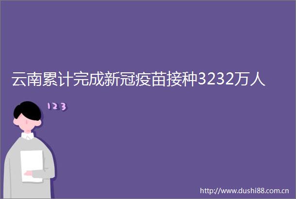 云南累计完成新冠疫苗接种3232万人