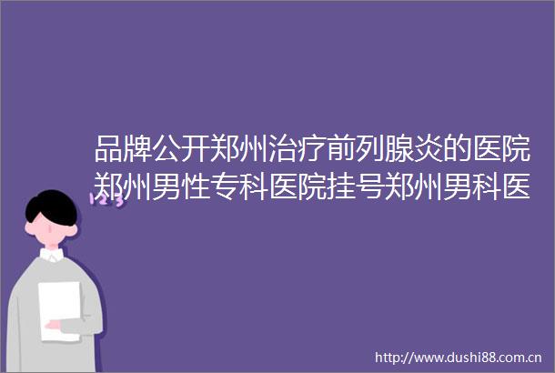 品牌公开郑州治疗前列腺炎的医院郑州男性专科医院挂号郑州男科医院排行推荐