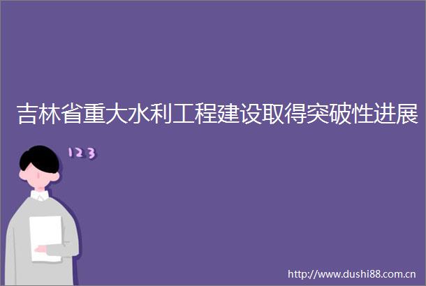 吉林省重大水利工程建设取得突破性进展