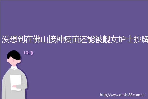 没想到在佛山接种疫苗还能被靓女护士抄牌