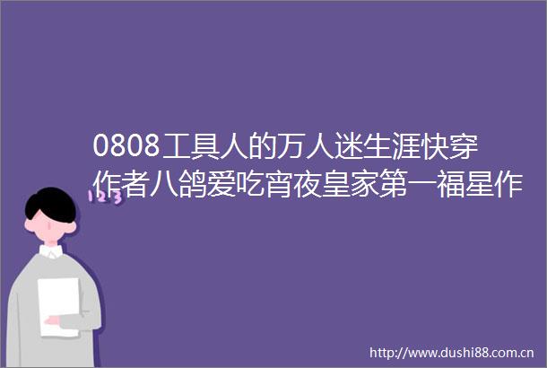 0808工具人的万人迷生涯快穿作者八鸽爱吃宵夜皇家第一福星作者水晶翡翠肉殿下他又娇又甜虫族作者水悦镜花