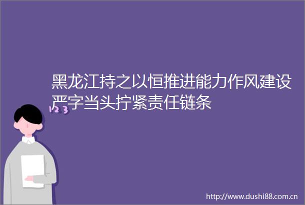 黑龙江持之以恒推进能力作风建设严字当头拧紧责任链条
