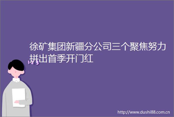 徐矿集团新疆分公司三个聚焦努力拼出首季开门红