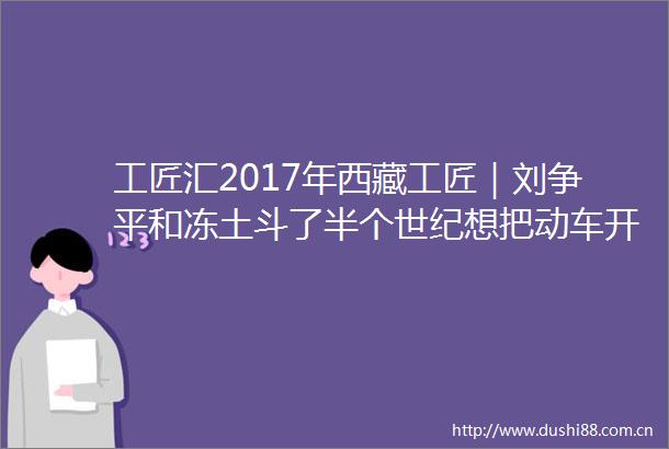 工匠汇2017年西藏工匠｜刘争平和冻土斗了半个世纪想把动车开到拉萨