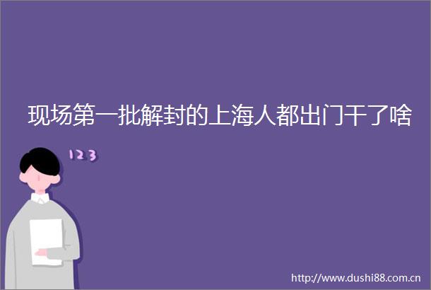 现场第一批解封的上海人都出门干了啥