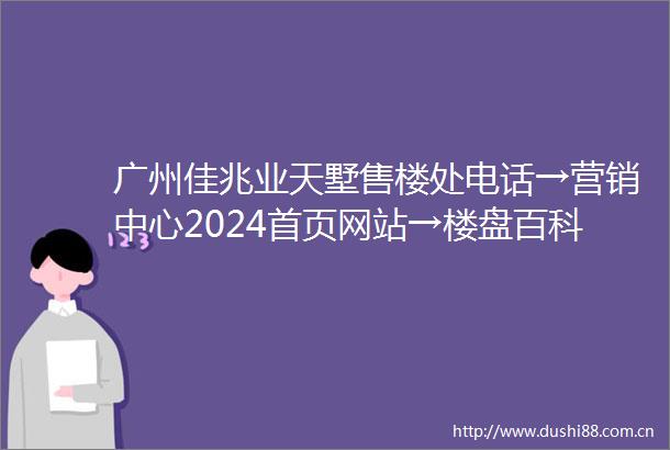 广州佳兆业天墅售楼处电话→营销中心2024首页网站→楼盘百科→天墅24小时电话