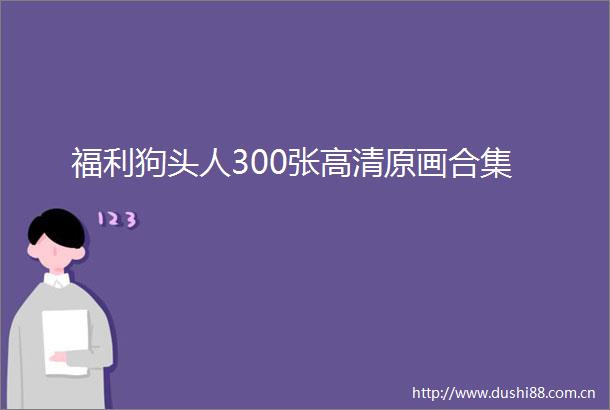 福利狗头人300张高清原画合集