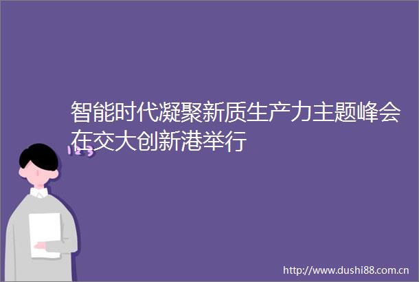 智能时代凝聚新质生产力主题峰会在交大创新港举行