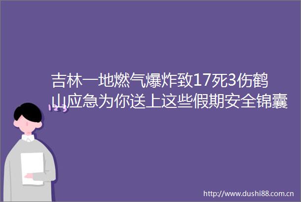 吉林一地燃气致17死3伤鹤山应急为你送上这些假期安全锦囊妙计
