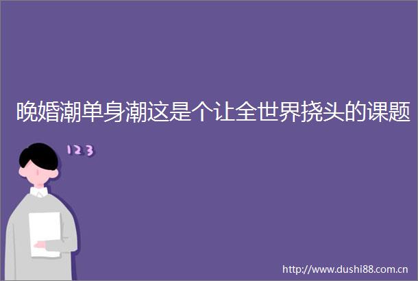 晚婚潮单身潮这是个让全世界挠头的课题