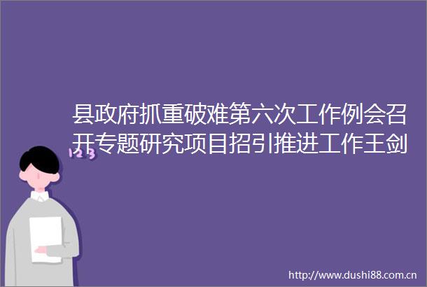 县抓重破难第六次工作例会召开专题研究项目招引推进工作王剑峰主持